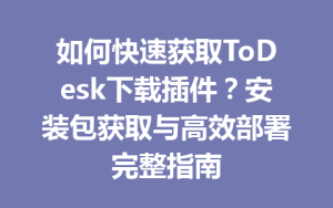 如何快速获取ToDesk下载插件？安装包获取与高效部署完整指南-ToDesk