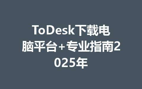ToDesk下载电脑平台+专业指南2025年 一