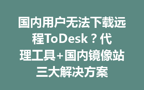 国内用户无法下载远程ToDesk？代理工具+国内镜像站三大解决方案 一