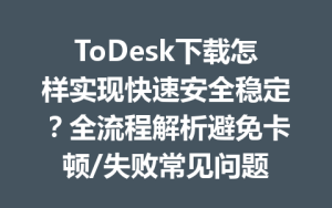 ToDesk下载怎样实现快速安全稳定？全流程解析避免卡顿/失败常见问题-ToDesk