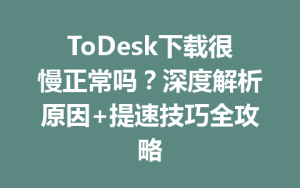 ToDesk下载很慢正常吗？深度解析原因+提速技巧全攻略-ToDesk