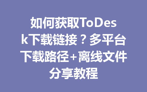 如何获取ToDesk下载链接?多平台下载路径+离线文件分享教程 一