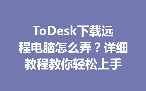 ToDesk下载远程电脑怎么弄？详细教程教你轻松上手 一